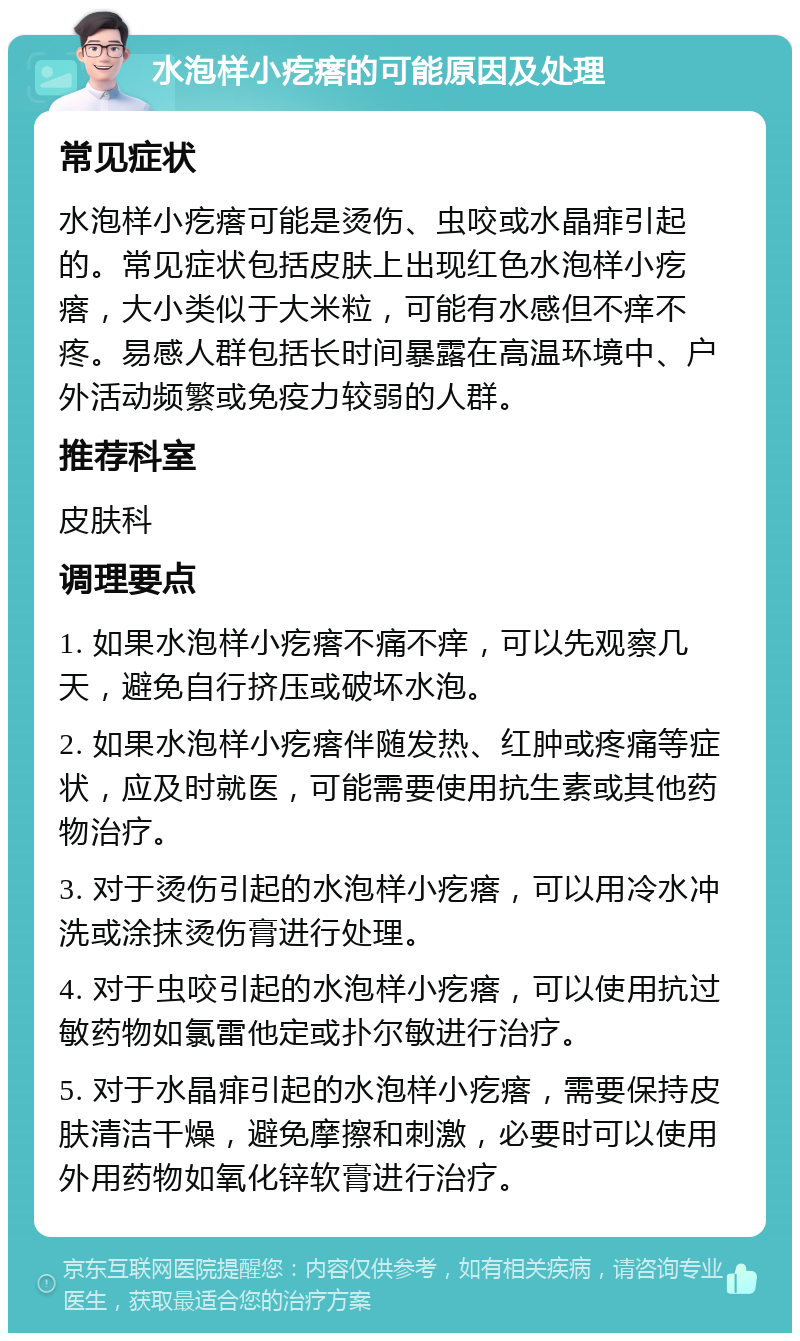 水泡样小疙瘩的可能原因及处理 常见症状 水泡样小疙瘩可能是烫伤、虫咬或水晶痱引起的。常见症状包括皮肤上出现红色水泡样小疙瘩，大小类似于大米粒，可能有水感但不痒不疼。易感人群包括长时间暴露在高温环境中、户外活动频繁或免疫力较弱的人群。 推荐科室 皮肤科 调理要点 1. 如果水泡样小疙瘩不痛不痒，可以先观察几天，避免自行挤压或破坏水泡。 2. 如果水泡样小疙瘩伴随发热、红肿或疼痛等症状，应及时就医，可能需要使用抗生素或其他药物治疗。 3. 对于烫伤引起的水泡样小疙瘩，可以用冷水冲洗或涂抹烫伤膏进行处理。 4. 对于虫咬引起的水泡样小疙瘩，可以使用抗过敏药物如氯雷他定或扑尔敏进行治疗。 5. 对于水晶痱引起的水泡样小疙瘩，需要保持皮肤清洁干燥，避免摩擦和刺激，必要时可以使用外用药物如氧化锌软膏进行治疗。