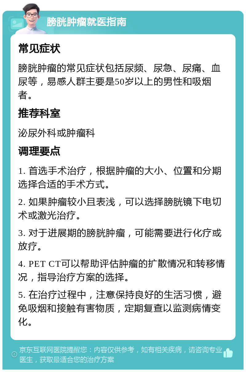 膀胱肿瘤就医指南 常见症状 膀胱肿瘤的常见症状包括尿频、尿急、尿痛、血尿等，易感人群主要是50岁以上的男性和吸烟者。 推荐科室 泌尿外科或肿瘤科 调理要点 1. 首选手术治疗，根据肿瘤的大小、位置和分期选择合适的手术方式。 2. 如果肿瘤较小且表浅，可以选择膀胱镜下电切术或激光治疗。 3. 对于进展期的膀胱肿瘤，可能需要进行化疗或放疗。 4. PET CT可以帮助评估肿瘤的扩散情况和转移情况，指导治疗方案的选择。 5. 在治疗过程中，注意保持良好的生活习惯，避免吸烟和接触有害物质，定期复查以监测病情变化。