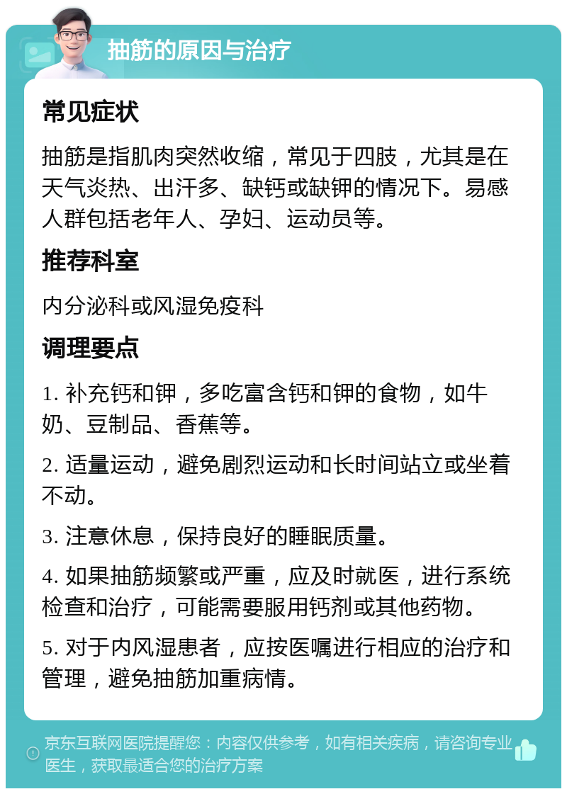 抽筋的原因与治疗 常见症状 抽筋是指肌肉突然收缩，常见于四肢，尤其是在天气炎热、出汗多、缺钙或缺钾的情况下。易感人群包括老年人、孕妇、运动员等。 推荐科室 内分泌科或风湿免疫科 调理要点 1. 补充钙和钾，多吃富含钙和钾的食物，如牛奶、豆制品、香蕉等。 2. 适量运动，避免剧烈运动和长时间站立或坐着不动。 3. 注意休息，保持良好的睡眠质量。 4. 如果抽筋频繁或严重，应及时就医，进行系统检查和治疗，可能需要服用钙剂或其他药物。 5. 对于内风湿患者，应按医嘱进行相应的治疗和管理，避免抽筋加重病情。