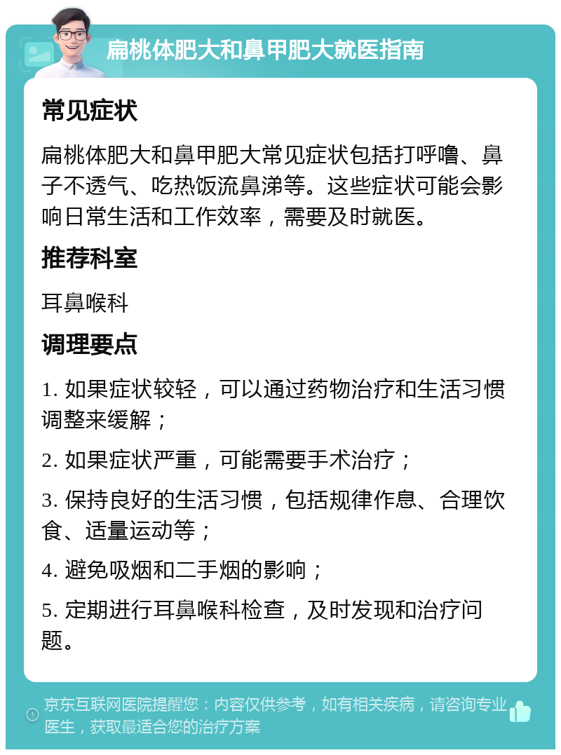 扁桃体肥大和鼻甲肥大就医指南 常见症状 扁桃体肥大和鼻甲肥大常见症状包括打呼噜、鼻子不透气、吃热饭流鼻涕等。这些症状可能会影响日常生活和工作效率，需要及时就医。 推荐科室 耳鼻喉科 调理要点 1. 如果症状较轻，可以通过药物治疗和生活习惯调整来缓解； 2. 如果症状严重，可能需要手术治疗； 3. 保持良好的生活习惯，包括规律作息、合理饮食、适量运动等； 4. 避免吸烟和二手烟的影响； 5. 定期进行耳鼻喉科检查，及时发现和治疗问题。