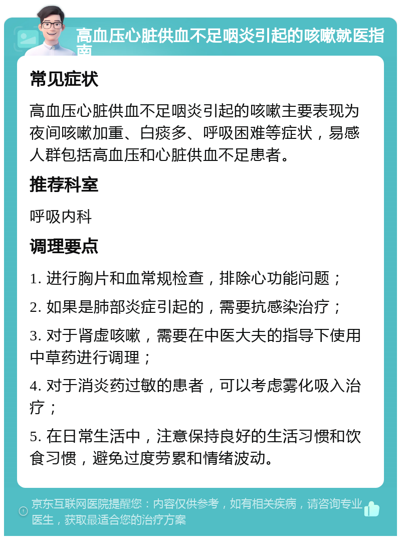 高血压心脏供血不足咽炎引起的咳嗽就医指南 常见症状 高血压心脏供血不足咽炎引起的咳嗽主要表现为夜间咳嗽加重、白痰多、呼吸困难等症状，易感人群包括高血压和心脏供血不足患者。 推荐科室 呼吸内科 调理要点 1. 进行胸片和血常规检查，排除心功能问题； 2. 如果是肺部炎症引起的，需要抗感染治疗； 3. 对于肾虚咳嗽，需要在中医大夫的指导下使用中草药进行调理； 4. 对于消炎药过敏的患者，可以考虑雾化吸入治疗； 5. 在日常生活中，注意保持良好的生活习惯和饮食习惯，避免过度劳累和情绪波动。