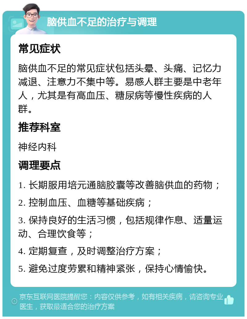 脑供血不足的治疗与调理 常见症状 脑供血不足的常见症状包括头晕、头痛、记忆力减退、注意力不集中等。易感人群主要是中老年人，尤其是有高血压、糖尿病等慢性疾病的人群。 推荐科室 神经内科 调理要点 1. 长期服用培元通脑胶囊等改善脑供血的药物； 2. 控制血压、血糖等基础疾病； 3. 保持良好的生活习惯，包括规律作息、适量运动、合理饮食等； 4. 定期复查，及时调整治疗方案； 5. 避免过度劳累和精神紧张，保持心情愉快。