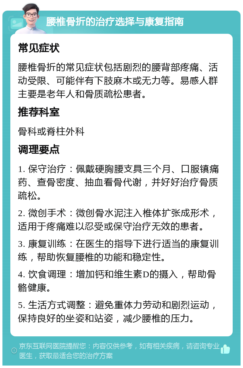 腰椎骨折的治疗选择与康复指南 常见症状 腰椎骨折的常见症状包括剧烈的腰背部疼痛、活动受限、可能伴有下肢麻木或无力等。易感人群主要是老年人和骨质疏松患者。 推荐科室 骨科或脊柱外科 调理要点 1. 保守治疗：佩戴硬胸腰支具三个月、口服镇痛药、查骨密度、抽血看骨代谢，并好好治疗骨质疏松。 2. 微创手术：微创骨水泥注入椎体扩张成形术，适用于疼痛难以忍受或保守治疗无效的患者。 3. 康复训练：在医生的指导下进行适当的康复训练，帮助恢复腰椎的功能和稳定性。 4. 饮食调理：增加钙和维生素D的摄入，帮助骨骼健康。 5. 生活方式调整：避免重体力劳动和剧烈运动，保持良好的坐姿和站姿，减少腰椎的压力。