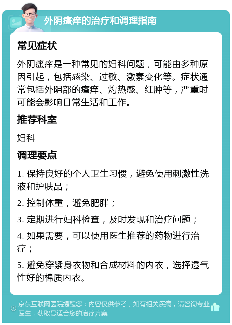 外阴瘙痒的治疗和调理指南 常见症状 外阴瘙痒是一种常见的妇科问题，可能由多种原因引起，包括感染、过敏、激素变化等。症状通常包括外阴部的瘙痒、灼热感、红肿等，严重时可能会影响日常生活和工作。 推荐科室 妇科 调理要点 1. 保持良好的个人卫生习惯，避免使用刺激性洗液和护肤品； 2. 控制体重，避免肥胖； 3. 定期进行妇科检查，及时发现和治疗问题； 4. 如果需要，可以使用医生推荐的药物进行治疗； 5. 避免穿紧身衣物和合成材料的内衣，选择透气性好的棉质内衣。