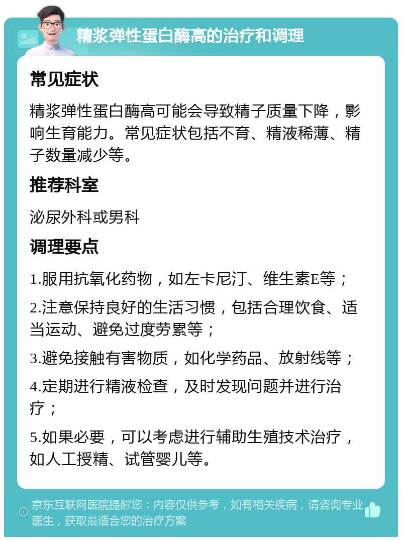 精浆弹性蛋白酶高的治疗和调理 常见症状 精浆弹性蛋白酶高可能会导致精子质量下降，影响生育能力。常见症状包括不育、精液稀薄、精子数量减少等。 推荐科室 泌尿外科或男科 调理要点 1.服用抗氧化药物，如左卡尼汀、维生素E等； 2.注意保持良好的生活习惯，包括合理饮食、适当运动、避免过度劳累等； 3.避免接触有害物质，如化学药品、放射线等； 4.定期进行精液检查，及时发现问题并进行治疗； 5.如果必要，可以考虑进行辅助生殖技术治疗，如人工授精、试管婴儿等。