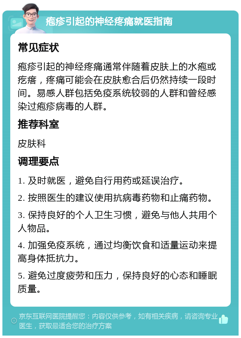 疱疹引起的神经疼痛就医指南 常见症状 疱疹引起的神经疼痛通常伴随着皮肤上的水疱或疙瘩，疼痛可能会在皮肤愈合后仍然持续一段时间。易感人群包括免疫系统较弱的人群和曾经感染过疱疹病毒的人群。 推荐科室 皮肤科 调理要点 1. 及时就医，避免自行用药或延误治疗。 2. 按照医生的建议使用抗病毒药物和止痛药物。 3. 保持良好的个人卫生习惯，避免与他人共用个人物品。 4. 加强免疫系统，通过均衡饮食和适量运动来提高身体抵抗力。 5. 避免过度疲劳和压力，保持良好的心态和睡眠质量。