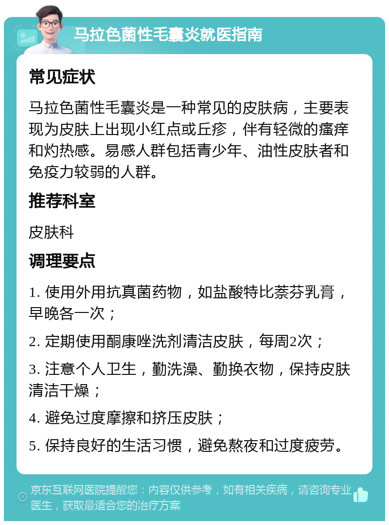 马拉色菌性毛囊炎就医指南 常见症状 马拉色菌性毛囊炎是一种常见的皮肤病，主要表现为皮肤上出现小红点或丘疹，伴有轻微的瘙痒和灼热感。易感人群包括青少年、油性皮肤者和免疫力较弱的人群。 推荐科室 皮肤科 调理要点 1. 使用外用抗真菌药物，如盐酸特比萘芬乳膏，早晚各一次； 2. 定期使用酮康唑洗剂清洁皮肤，每周2次； 3. 注意个人卫生，勤洗澡、勤换衣物，保持皮肤清洁干燥； 4. 避免过度摩擦和挤压皮肤； 5. 保持良好的生活习惯，避免熬夜和过度疲劳。