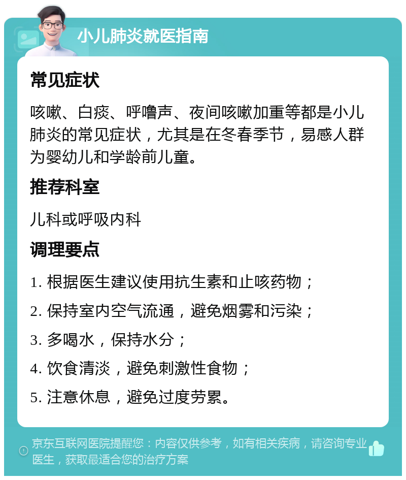 小儿肺炎就医指南 常见症状 咳嗽、白痰、呼噜声、夜间咳嗽加重等都是小儿肺炎的常见症状，尤其是在冬春季节，易感人群为婴幼儿和学龄前儿童。 推荐科室 儿科或呼吸内科 调理要点 1. 根据医生建议使用抗生素和止咳药物； 2. 保持室内空气流通，避免烟雾和污染； 3. 多喝水，保持水分； 4. 饮食清淡，避免刺激性食物； 5. 注意休息，避免过度劳累。