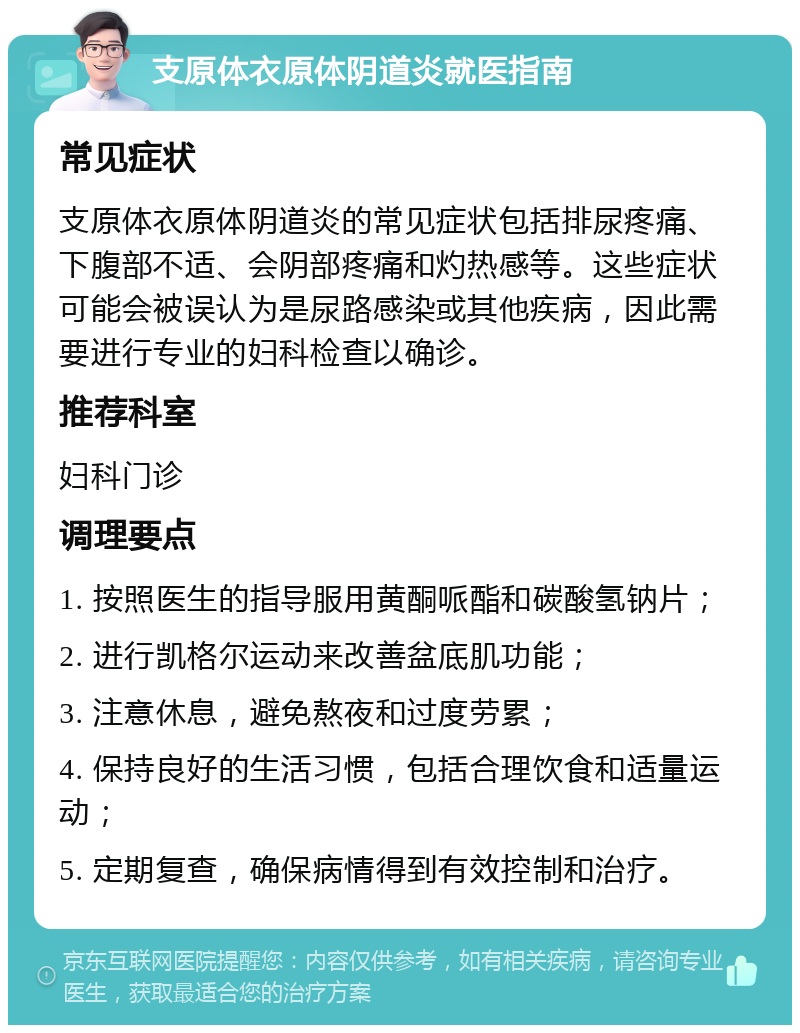 支原体衣原体阴道炎就医指南 常见症状 支原体衣原体阴道炎的常见症状包括排尿疼痛、下腹部不适、会阴部疼痛和灼热感等。这些症状可能会被误认为是尿路感染或其他疾病，因此需要进行专业的妇科检查以确诊。 推荐科室 妇科门诊 调理要点 1. 按照医生的指导服用黄酮哌酯和碳酸氢钠片； 2. 进行凯格尔运动来改善盆底肌功能； 3. 注意休息，避免熬夜和过度劳累； 4. 保持良好的生活习惯，包括合理饮食和适量运动； 5. 定期复查，确保病情得到有效控制和治疗。