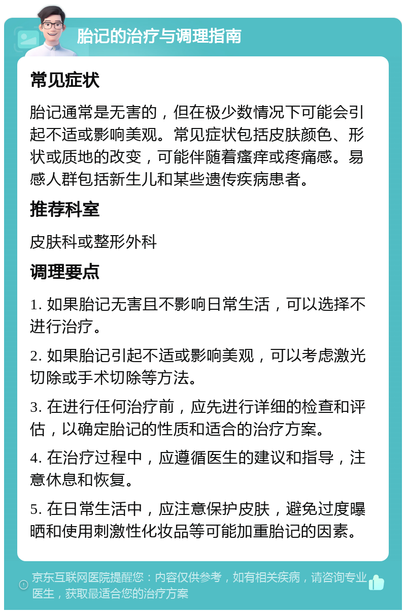 胎记的治疗与调理指南 常见症状 胎记通常是无害的，但在极少数情况下可能会引起不适或影响美观。常见症状包括皮肤颜色、形状或质地的改变，可能伴随着瘙痒或疼痛感。易感人群包括新生儿和某些遗传疾病患者。 推荐科室 皮肤科或整形外科 调理要点 1. 如果胎记无害且不影响日常生活，可以选择不进行治疗。 2. 如果胎记引起不适或影响美观，可以考虑激光切除或手术切除等方法。 3. 在进行任何治疗前，应先进行详细的检查和评估，以确定胎记的性质和适合的治疗方案。 4. 在治疗过程中，应遵循医生的建议和指导，注意休息和恢复。 5. 在日常生活中，应注意保护皮肤，避免过度曝晒和使用刺激性化妆品等可能加重胎记的因素。