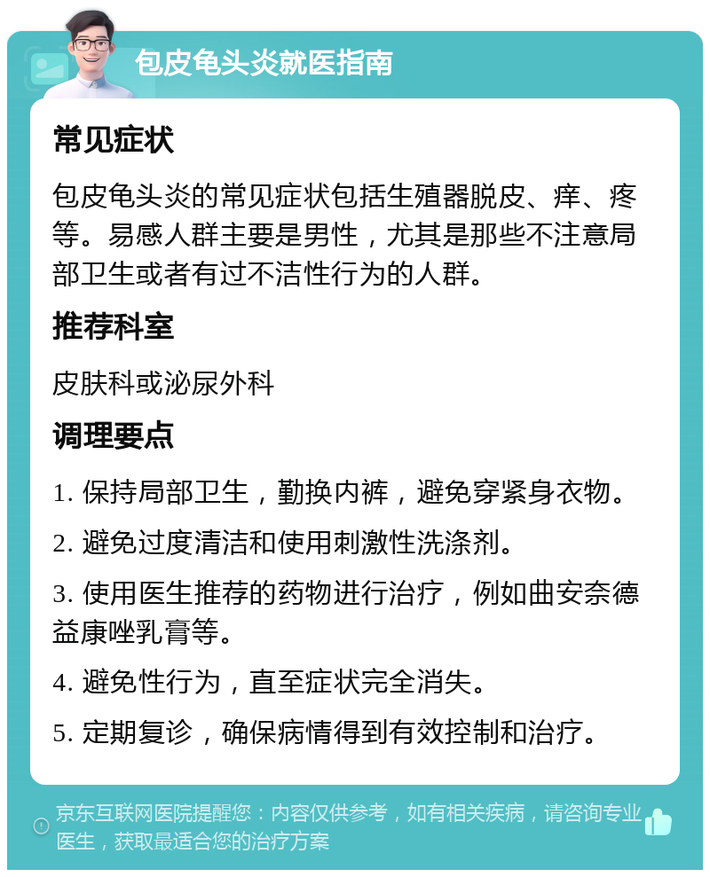 包皮龟头炎就医指南 常见症状 包皮龟头炎的常见症状包括生殖器脱皮、痒、疼等。易感人群主要是男性，尤其是那些不注意局部卫生或者有过不洁性行为的人群。 推荐科室 皮肤科或泌尿外科 调理要点 1. 保持局部卫生，勤换内裤，避免穿紧身衣物。 2. 避免过度清洁和使用刺激性洗涤剂。 3. 使用医生推荐的药物进行治疗，例如曲安奈德益康唑乳膏等。 4. 避免性行为，直至症状完全消失。 5. 定期复诊，确保病情得到有效控制和治疗。