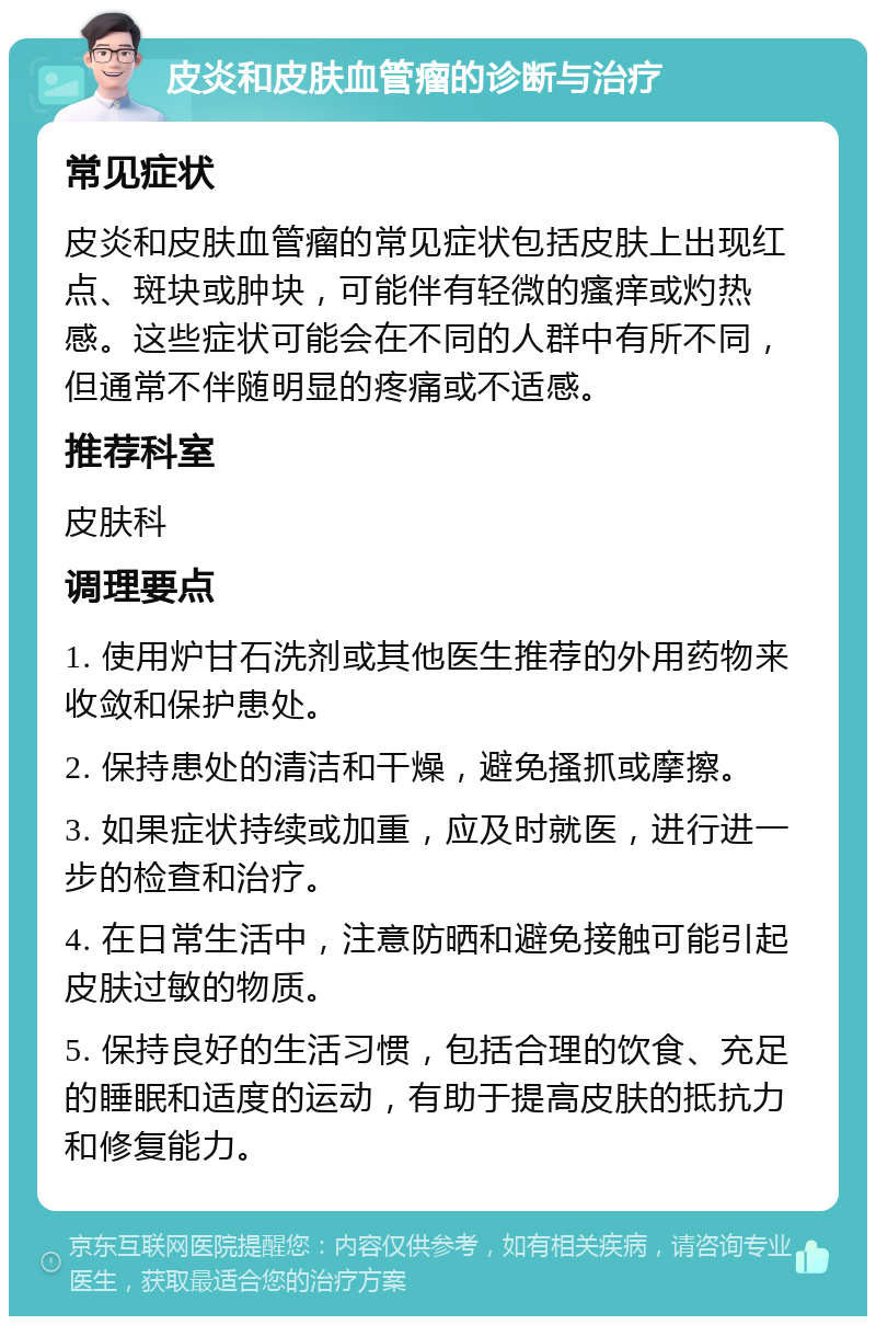 皮炎和皮肤血管瘤的诊断与治疗 常见症状 皮炎和皮肤血管瘤的常见症状包括皮肤上出现红点、斑块或肿块，可能伴有轻微的瘙痒或灼热感。这些症状可能会在不同的人群中有所不同，但通常不伴随明显的疼痛或不适感。 推荐科室 皮肤科 调理要点 1. 使用炉甘石洗剂或其他医生推荐的外用药物来收敛和保护患处。 2. 保持患处的清洁和干燥，避免搔抓或摩擦。 3. 如果症状持续或加重，应及时就医，进行进一步的检查和治疗。 4. 在日常生活中，注意防晒和避免接触可能引起皮肤过敏的物质。 5. 保持良好的生活习惯，包括合理的饮食、充足的睡眠和适度的运动，有助于提高皮肤的抵抗力和修复能力。