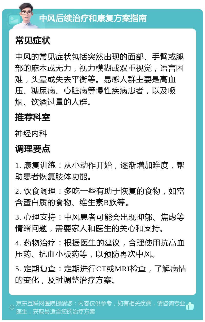 中风后续治疗和康复方案指南 常见症状 中风的常见症状包括突然出现的面部、手臂或腿部的麻木或无力，视力模糊或双重视觉，语言困难，头晕或失去平衡等。易感人群主要是高血压、糖尿病、心脏病等慢性疾病患者，以及吸烟、饮酒过量的人群。 推荐科室 神经内科 调理要点 1. 康复训练：从小动作开始，逐渐增加难度，帮助患者恢复肢体功能。 2. 饮食调理：多吃一些有助于恢复的食物，如富含蛋白质的食物、维生素B族等。 3. 心理支持：中风患者可能会出现抑郁、焦虑等情绪问题，需要家人和医生的关心和支持。 4. 药物治疗：根据医生的建议，合理使用抗高血压药、抗血小板药等，以预防再次中风。 5. 定期复查：定期进行CT或MRI检查，了解病情的变化，及时调整治疗方案。