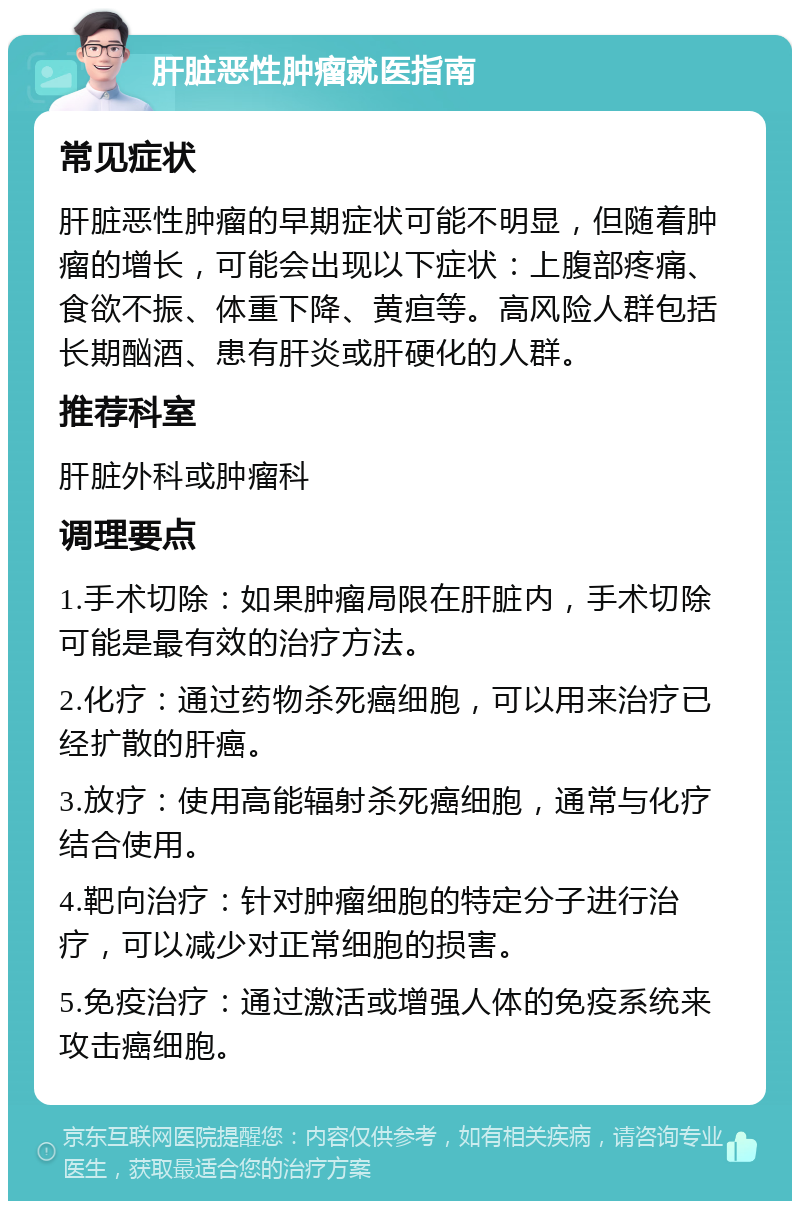 肝脏恶性肿瘤就医指南 常见症状 肝脏恶性肿瘤的早期症状可能不明显，但随着肿瘤的增长，可能会出现以下症状：上腹部疼痛、食欲不振、体重下降、黄疸等。高风险人群包括长期酗酒、患有肝炎或肝硬化的人群。 推荐科室 肝脏外科或肿瘤科 调理要点 1.手术切除：如果肿瘤局限在肝脏内，手术切除可能是最有效的治疗方法。 2.化疗：通过药物杀死癌细胞，可以用来治疗已经扩散的肝癌。 3.放疗：使用高能辐射杀死癌细胞，通常与化疗结合使用。 4.靶向治疗：针对肿瘤细胞的特定分子进行治疗，可以减少对正常细胞的损害。 5.免疫治疗：通过激活或增强人体的免疫系统来攻击癌细胞。