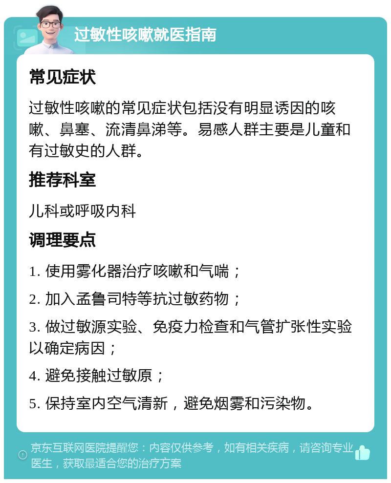 过敏性咳嗽就医指南 常见症状 过敏性咳嗽的常见症状包括没有明显诱因的咳嗽、鼻塞、流清鼻涕等。易感人群主要是儿童和有过敏史的人群。 推荐科室 儿科或呼吸内科 调理要点 1. 使用雾化器治疗咳嗽和气喘； 2. 加入孟鲁司特等抗过敏药物； 3. 做过敏源实验、免疫力检查和气管扩张性实验以确定病因； 4. 避免接触过敏原； 5. 保持室内空气清新，避免烟雾和污染物。