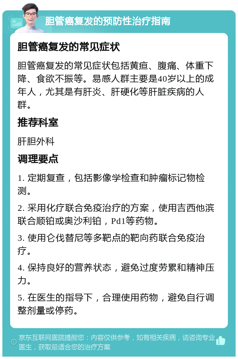 胆管癌复发的预防性治疗指南 胆管癌复发的常见症状 胆管癌复发的常见症状包括黄疸、腹痛、体重下降、食欲不振等。易感人群主要是40岁以上的成年人，尤其是有肝炎、肝硬化等肝脏疾病的人群。 推荐科室 肝胆外科 调理要点 1. 定期复查，包括影像学检查和肿瘤标记物检测。 2. 采用化疗联合免疫治疗的方案，使用吉西他滨联合顺铂或奥沙利铂，Pd1等药物。 3. 使用仑伐替尼等多靶点的靶向药联合免疫治疗。 4. 保持良好的营养状态，避免过度劳累和精神压力。 5. 在医生的指导下，合理使用药物，避免自行调整剂量或停药。