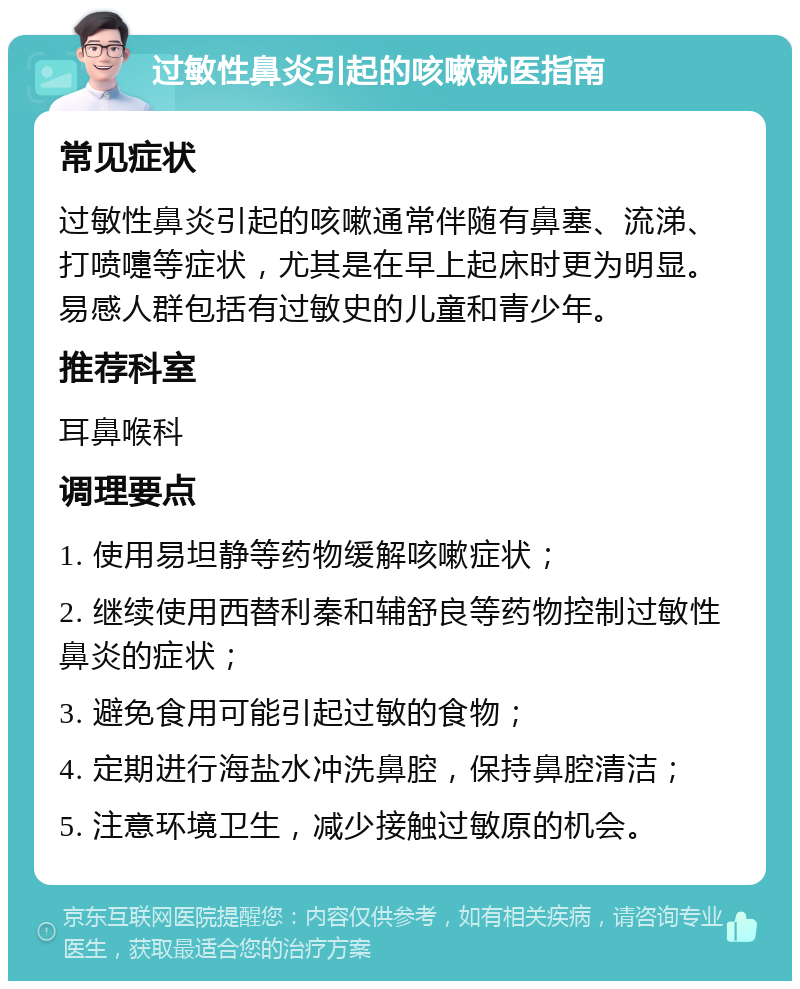 过敏性鼻炎引起的咳嗽就医指南 常见症状 过敏性鼻炎引起的咳嗽通常伴随有鼻塞、流涕、打喷嚏等症状，尤其是在早上起床时更为明显。易感人群包括有过敏史的儿童和青少年。 推荐科室 耳鼻喉科 调理要点 1. 使用易坦静等药物缓解咳嗽症状； 2. 继续使用西替利秦和辅舒良等药物控制过敏性鼻炎的症状； 3. 避免食用可能引起过敏的食物； 4. 定期进行海盐水冲洗鼻腔，保持鼻腔清洁； 5. 注意环境卫生，减少接触过敏原的机会。