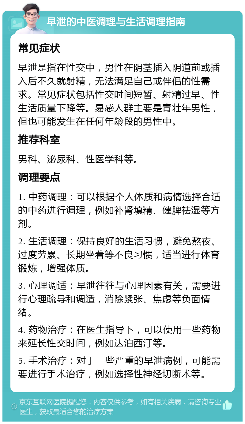 早泄的中医调理与生活调理指南 常见症状 早泄是指在性交中，男性在阴茎插入阴道前或插入后不久就射精，无法满足自己或伴侣的性需求。常见症状包括性交时间短暂、射精过早、性生活质量下降等。易感人群主要是青壮年男性，但也可能发生在任何年龄段的男性中。 推荐科室 男科、泌尿科、性医学科等。 调理要点 1. 中药调理：可以根据个人体质和病情选择合适的中药进行调理，例如补肾填精、健脾祛湿等方剂。 2. 生活调理：保持良好的生活习惯，避免熬夜、过度劳累、长期坐着等不良习惯，适当进行体育锻炼，增强体质。 3. 心理调适：早泄往往与心理因素有关，需要进行心理疏导和调适，消除紧张、焦虑等负面情绪。 4. 药物治疗：在医生指导下，可以使用一些药物来延长性交时间，例如达泊西汀等。 5. 手术治疗：对于一些严重的早泄病例，可能需要进行手术治疗，例如选择性神经切断术等。