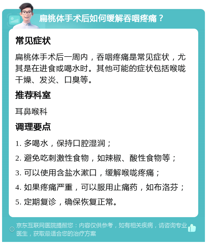 扁桃体手术后如何缓解吞咽疼痛？ 常见症状 扁桃体手术后一周内，吞咽疼痛是常见症状，尤其是在进食或喝水时。其他可能的症状包括喉咙干燥、发炎、口臭等。 推荐科室 耳鼻喉科 调理要点 1. 多喝水，保持口腔湿润； 2. 避免吃刺激性食物，如辣椒、酸性食物等； 3. 可以使用含盐水漱口，缓解喉咙疼痛； 4. 如果疼痛严重，可以服用止痛药，如布洛芬； 5. 定期复诊，确保恢复正常。