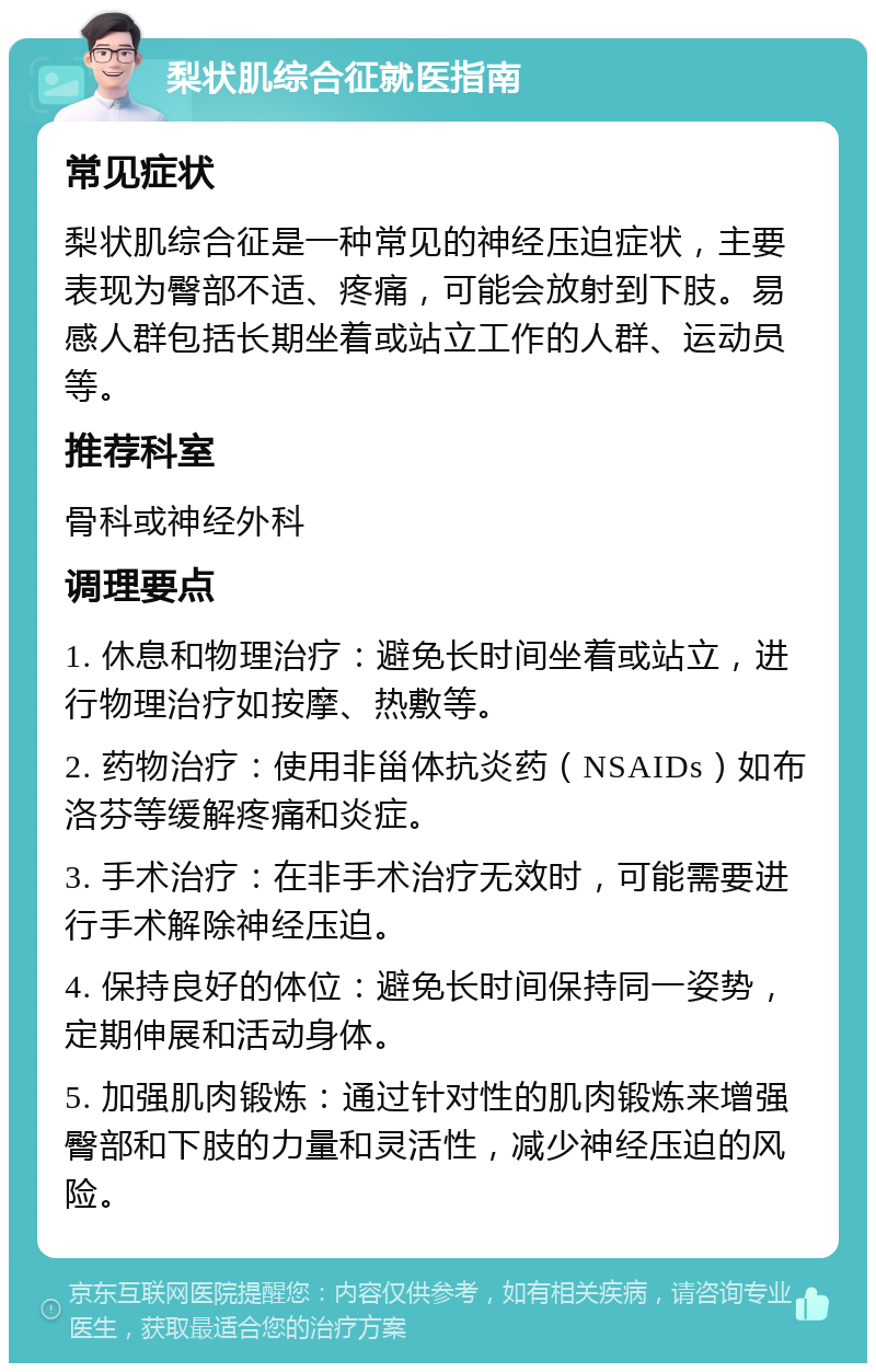 梨状肌综合征就医指南 常见症状 梨状肌综合征是一种常见的神经压迫症状，主要表现为臀部不适、疼痛，可能会放射到下肢。易感人群包括长期坐着或站立工作的人群、运动员等。 推荐科室 骨科或神经外科 调理要点 1. 休息和物理治疗：避免长时间坐着或站立，进行物理治疗如按摩、热敷等。 2. 药物治疗：使用非甾体抗炎药（NSAIDs）如布洛芬等缓解疼痛和炎症。 3. 手术治疗：在非手术治疗无效时，可能需要进行手术解除神经压迫。 4. 保持良好的体位：避免长时间保持同一姿势，定期伸展和活动身体。 5. 加强肌肉锻炼：通过针对性的肌肉锻炼来增强臀部和下肢的力量和灵活性，减少神经压迫的风险。