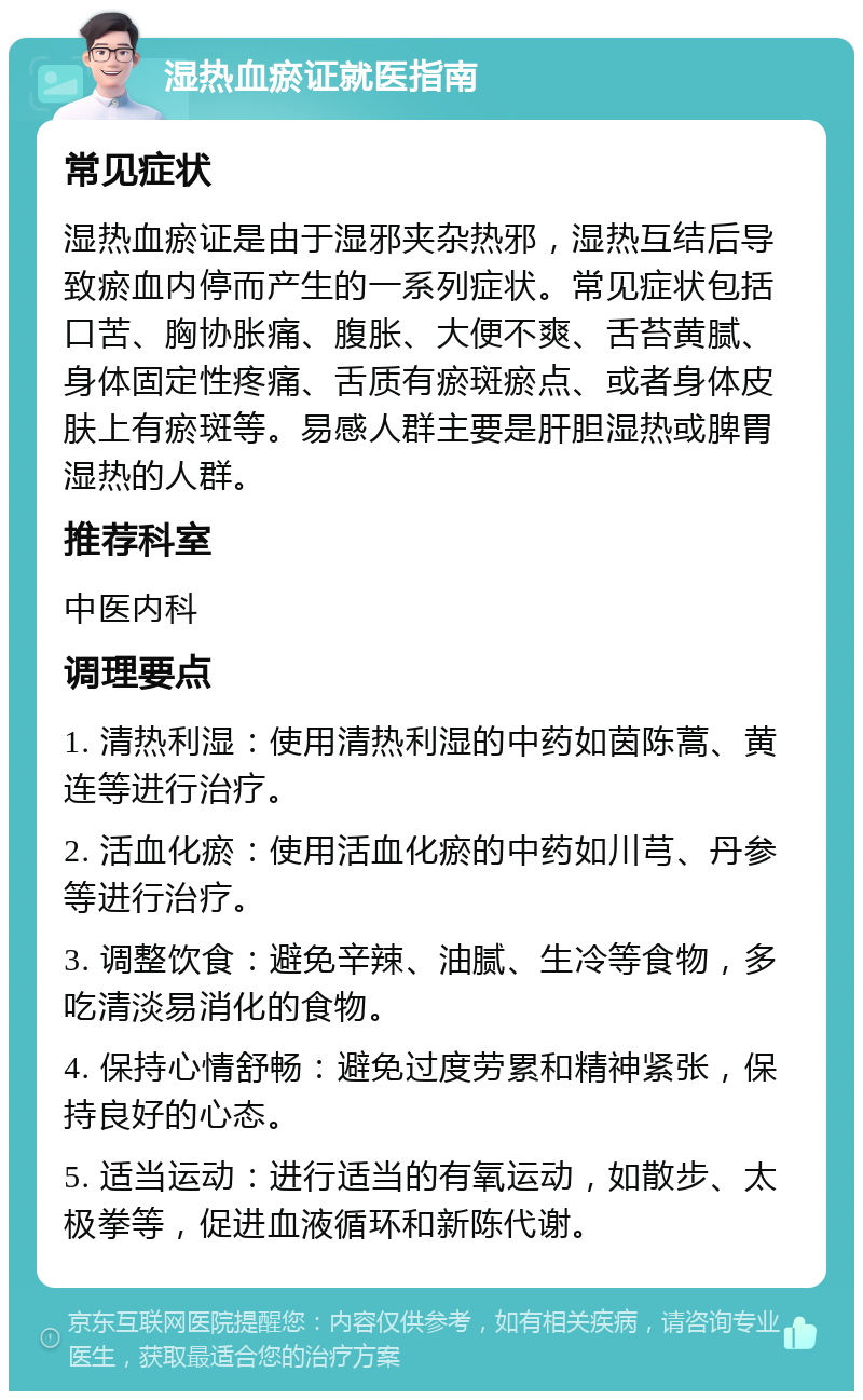 湿热血瘀证就医指南 常见症状 湿热血瘀证是由于湿邪夹杂热邪，湿热互结后导致瘀血内停而产生的一系列症状。常见症状包括口苦、胸协胀痛、腹胀、大便不爽、舌苔黄腻、身体固定性疼痛、舌质有瘀斑瘀点、或者身体皮肤上有瘀斑等。易感人群主要是肝胆湿热或脾胃湿热的人群。 推荐科室 中医内科 调理要点 1. 清热利湿：使用清热利湿的中药如茵陈蒿、黄连等进行治疗。 2. 活血化瘀：使用活血化瘀的中药如川芎、丹参等进行治疗。 3. 调整饮食：避免辛辣、油腻、生冷等食物，多吃清淡易消化的食物。 4. 保持心情舒畅：避免过度劳累和精神紧张，保持良好的心态。 5. 适当运动：进行适当的有氧运动，如散步、太极拳等，促进血液循环和新陈代谢。