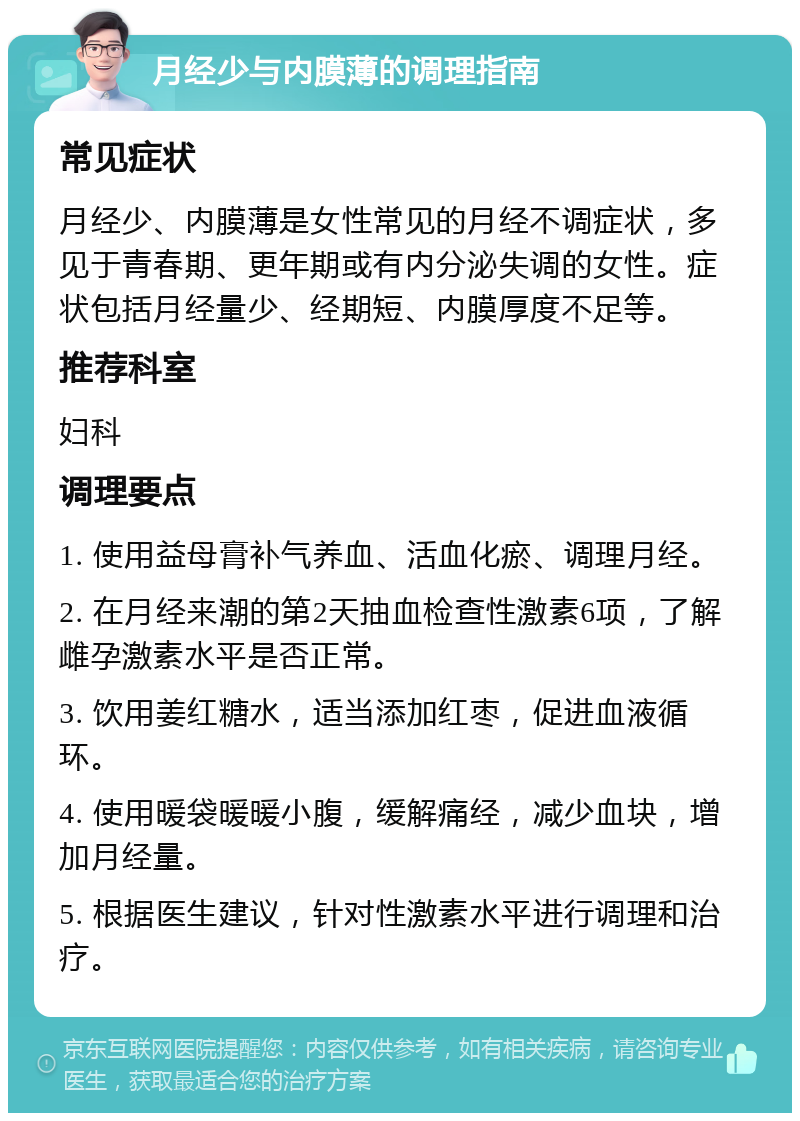 月经少与内膜薄的调理指南 常见症状 月经少、内膜薄是女性常见的月经不调症状，多见于青春期、更年期或有内分泌失调的女性。症状包括月经量少、经期短、内膜厚度不足等。 推荐科室 妇科 调理要点 1. 使用益母膏补气养血、活血化瘀、调理月经。 2. 在月经来潮的第2天抽血检查性激素6项，了解雌孕激素水平是否正常。 3. 饮用姜红糖水，适当添加红枣，促进血液循环。 4. 使用暖袋暖暖小腹，缓解痛经，减少血块，增加月经量。 5. 根据医生建议，针对性激素水平进行调理和治疗。