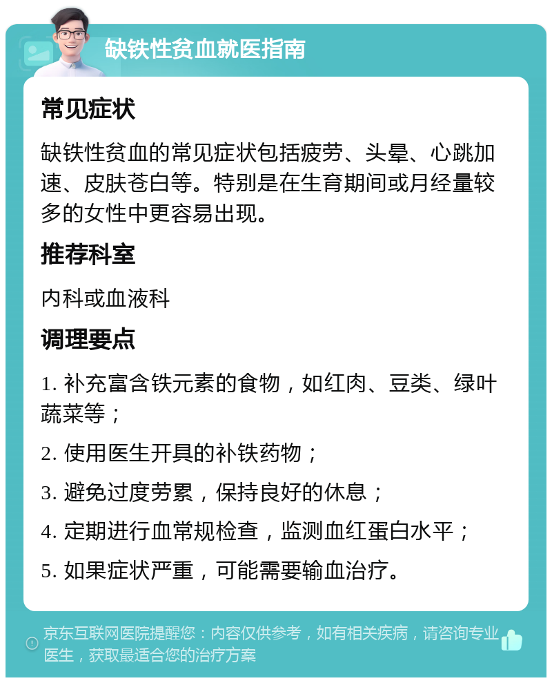 缺铁性贫血就医指南 常见症状 缺铁性贫血的常见症状包括疲劳、头晕、心跳加速、皮肤苍白等。特别是在生育期间或月经量较多的女性中更容易出现。 推荐科室 内科或血液科 调理要点 1. 补充富含铁元素的食物，如红肉、豆类、绿叶蔬菜等； 2. 使用医生开具的补铁药物； 3. 避免过度劳累，保持良好的休息； 4. 定期进行血常规检查，监测血红蛋白水平； 5. 如果症状严重，可能需要输血治疗。