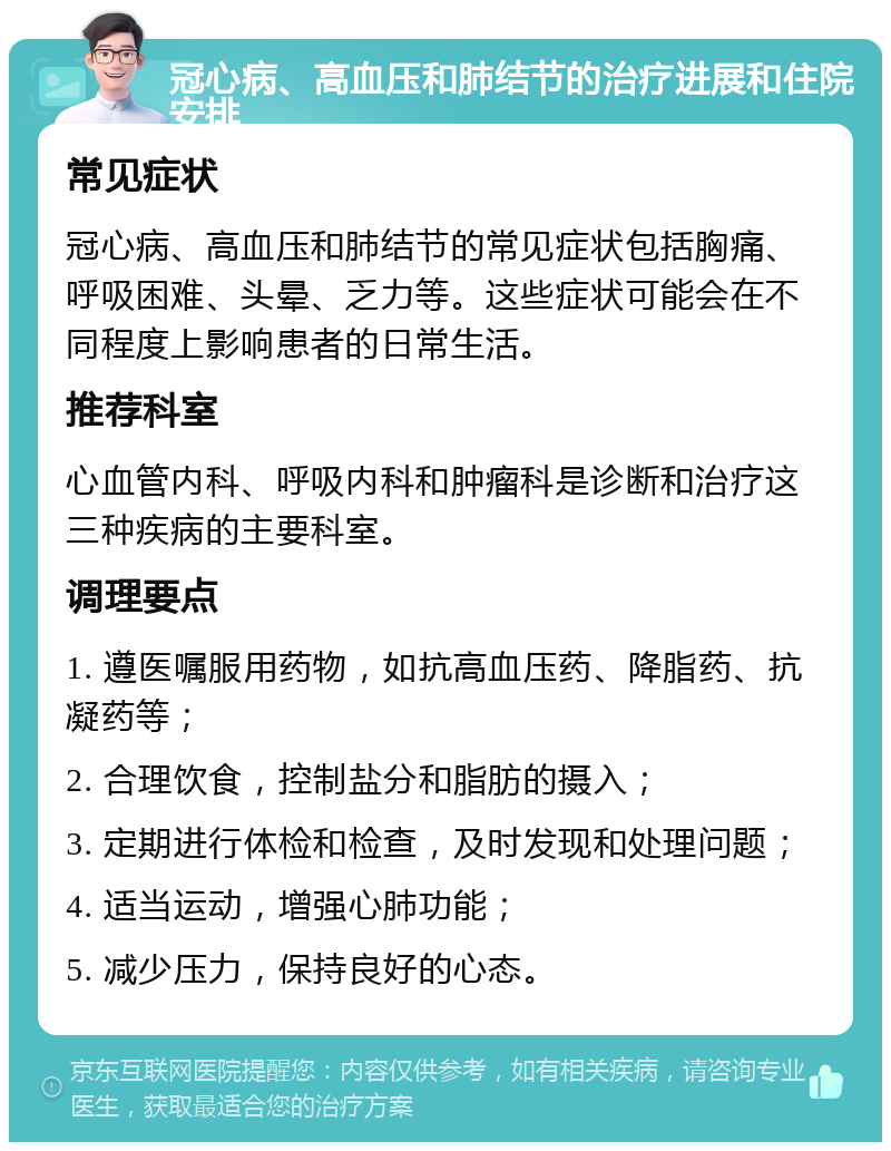 冠心病、高血压和肺结节的治疗进展和住院安排 常见症状 冠心病、高血压和肺结节的常见症状包括胸痛、呼吸困难、头晕、乏力等。这些症状可能会在不同程度上影响患者的日常生活。 推荐科室 心血管内科、呼吸内科和肿瘤科是诊断和治疗这三种疾病的主要科室。 调理要点 1. 遵医嘱服用药物，如抗高血压药、降脂药、抗凝药等； 2. 合理饮食，控制盐分和脂肪的摄入； 3. 定期进行体检和检查，及时发现和处理问题； 4. 适当运动，增强心肺功能； 5. 减少压力，保持良好的心态。