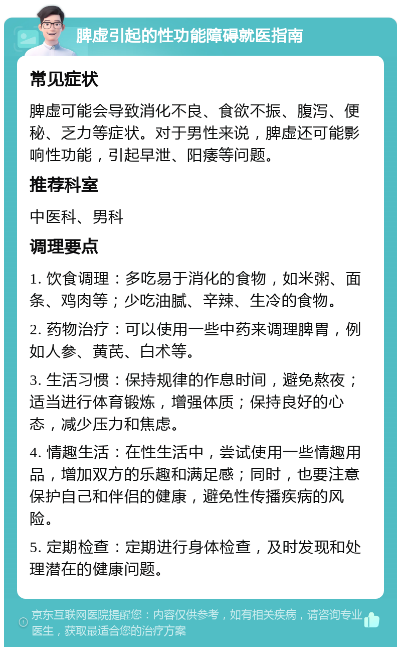 脾虚引起的性功能障碍就医指南 常见症状 脾虚可能会导致消化不良、食欲不振、腹泻、便秘、乏力等症状。对于男性来说，脾虚还可能影响性功能，引起早泄、阳痿等问题。 推荐科室 中医科、男科 调理要点 1. 饮食调理：多吃易于消化的食物，如米粥、面条、鸡肉等；少吃油腻、辛辣、生冷的食物。 2. 药物治疗：可以使用一些中药来调理脾胃，例如人参、黄芪、白术等。 3. 生活习惯：保持规律的作息时间，避免熬夜；适当进行体育锻炼，增强体质；保持良好的心态，减少压力和焦虑。 4. 情趣生活：在性生活中，尝试使用一些情趣用品，增加双方的乐趣和满足感；同时，也要注意保护自己和伴侣的健康，避免性传播疾病的风险。 5. 定期检查：定期进行身体检查，及时发现和处理潜在的健康问题。