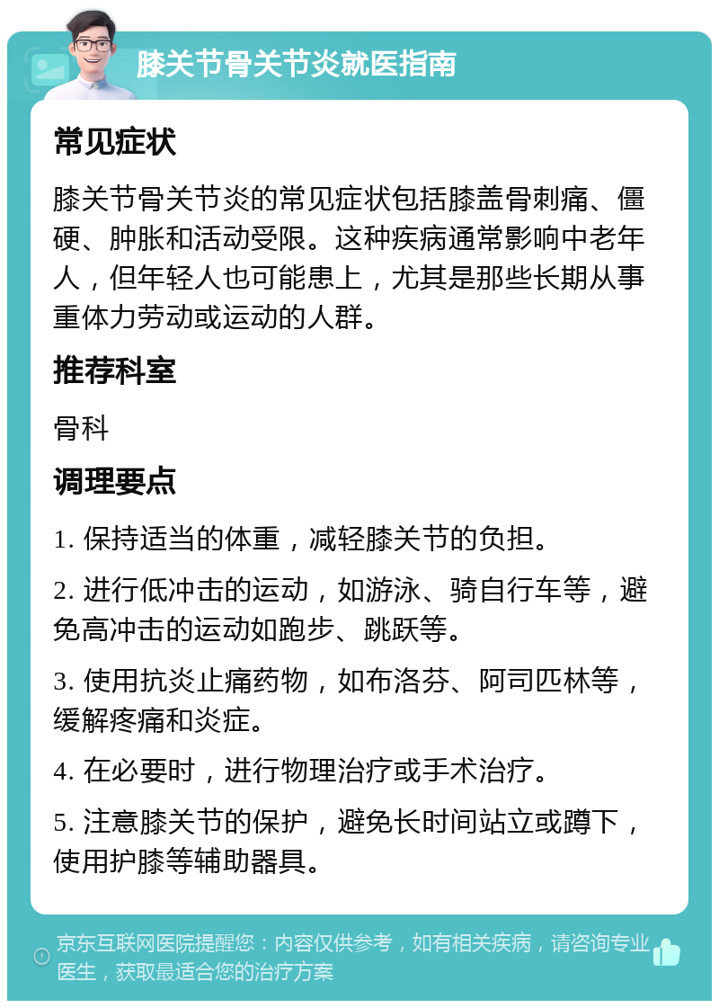 膝关节骨关节炎就医指南 常见症状 膝关节骨关节炎的常见症状包括膝盖骨刺痛、僵硬、肿胀和活动受限。这种疾病通常影响中老年人，但年轻人也可能患上，尤其是那些长期从事重体力劳动或运动的人群。 推荐科室 骨科 调理要点 1. 保持适当的体重，减轻膝关节的负担。 2. 进行低冲击的运动，如游泳、骑自行车等，避免高冲击的运动如跑步、跳跃等。 3. 使用抗炎止痛药物，如布洛芬、阿司匹林等，缓解疼痛和炎症。 4. 在必要时，进行物理治疗或手术治疗。 5. 注意膝关节的保护，避免长时间站立或蹲下，使用护膝等辅助器具。