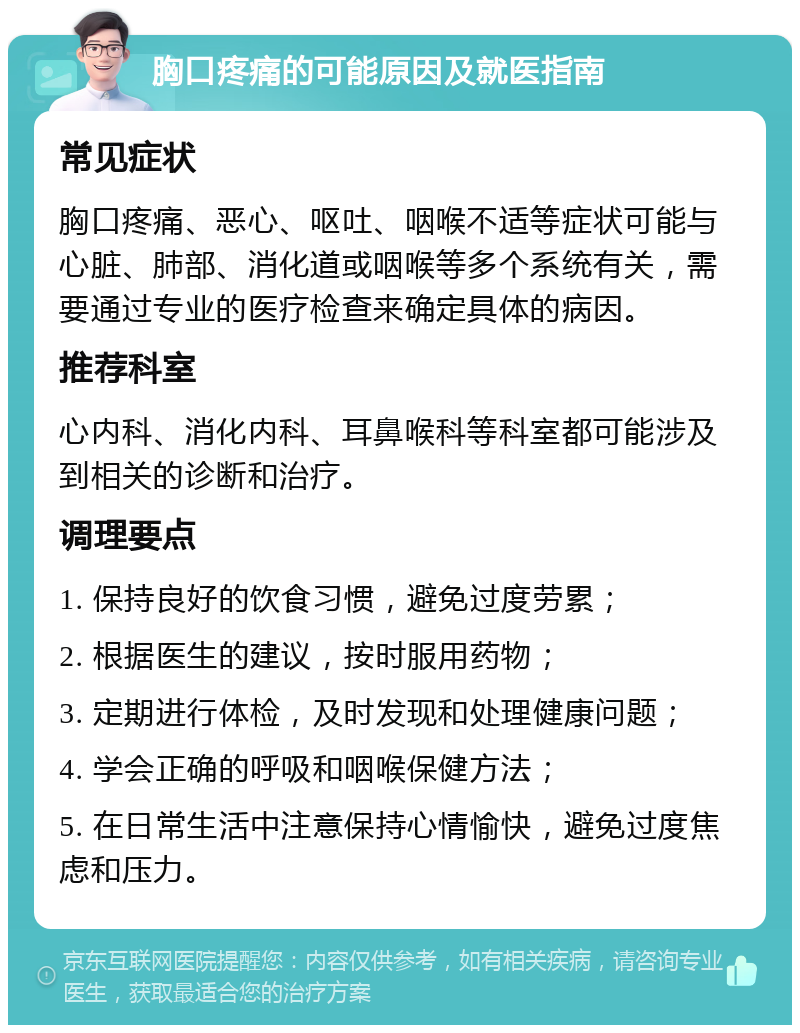 胸口疼痛的可能原因及就医指南 常见症状 胸口疼痛、恶心、呕吐、咽喉不适等症状可能与心脏、肺部、消化道或咽喉等多个系统有关，需要通过专业的医疗检查来确定具体的病因。 推荐科室 心内科、消化内科、耳鼻喉科等科室都可能涉及到相关的诊断和治疗。 调理要点 1. 保持良好的饮食习惯，避免过度劳累； 2. 根据医生的建议，按时服用药物； 3. 定期进行体检，及时发现和处理健康问题； 4. 学会正确的呼吸和咽喉保健方法； 5. 在日常生活中注意保持心情愉快，避免过度焦虑和压力。