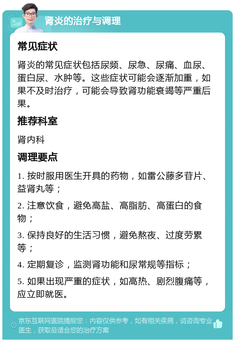 肾炎的治疗与调理 常见症状 肾炎的常见症状包括尿频、尿急、尿痛、血尿、蛋白尿、水肿等。这些症状可能会逐渐加重，如果不及时治疗，可能会导致肾功能衰竭等严重后果。 推荐科室 肾内科 调理要点 1. 按时服用医生开具的药物，如雷公藤多苷片、益肾丸等； 2. 注意饮食，避免高盐、高脂肪、高蛋白的食物； 3. 保持良好的生活习惯，避免熬夜、过度劳累等； 4. 定期复诊，监测肾功能和尿常规等指标； 5. 如果出现严重的症状，如高热、剧烈腹痛等，应立即就医。