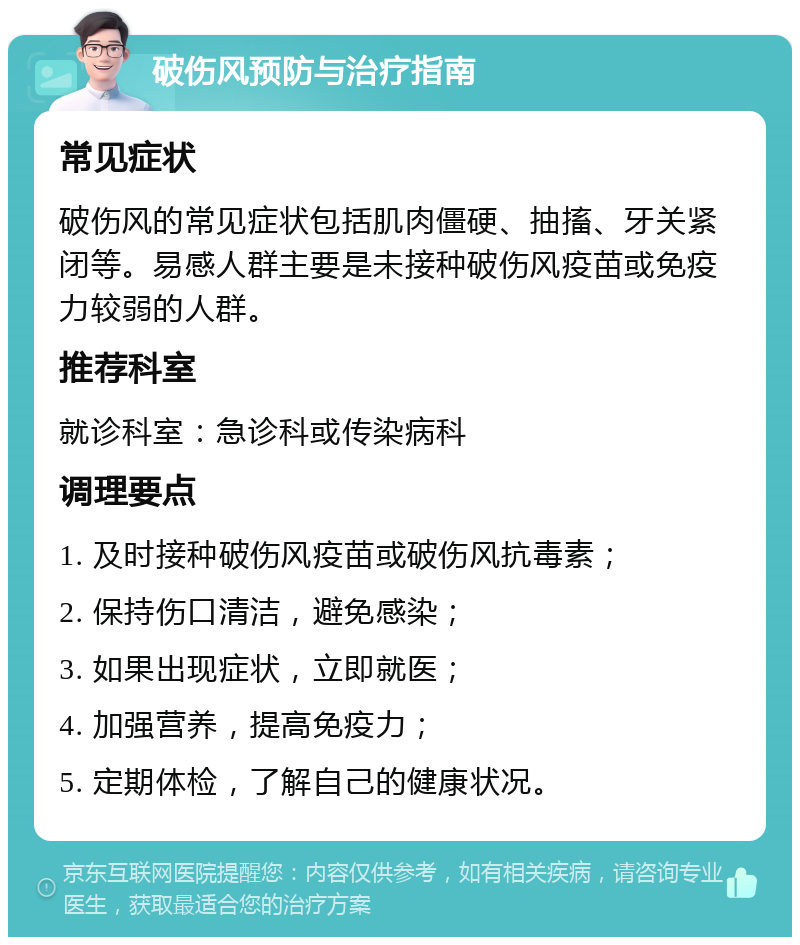 破伤风预防与治疗指南 常见症状 破伤风的常见症状包括肌肉僵硬、抽搐、牙关紧闭等。易感人群主要是未接种破伤风疫苗或免疫力较弱的人群。 推荐科室 就诊科室：急诊科或传染病科 调理要点 1. 及时接种破伤风疫苗或破伤风抗毒素； 2. 保持伤口清洁，避免感染； 3. 如果出现症状，立即就医； 4. 加强营养，提高免疫力； 5. 定期体检，了解自己的健康状况。