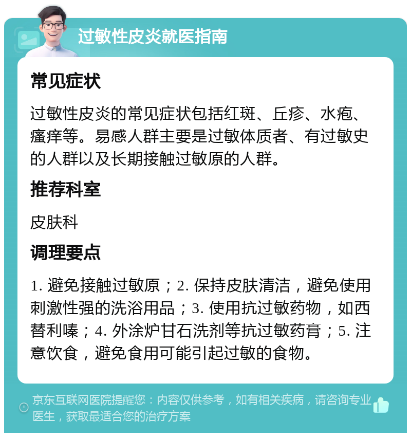 过敏性皮炎就医指南 常见症状 过敏性皮炎的常见症状包括红斑、丘疹、水疱、瘙痒等。易感人群主要是过敏体质者、有过敏史的人群以及长期接触过敏原的人群。 推荐科室 皮肤科 调理要点 1. 避免接触过敏原；2. 保持皮肤清洁，避免使用刺激性强的洗浴用品；3. 使用抗过敏药物，如西替利嗪；4. 外涂炉甘石洗剂等抗过敏药膏；5. 注意饮食，避免食用可能引起过敏的食物。