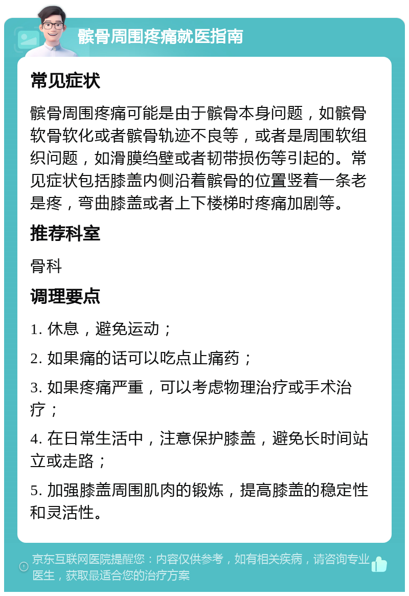 髌骨周围疼痛就医指南 常见症状 髌骨周围疼痛可能是由于髌骨本身问题，如髌骨软骨软化或者髌骨轨迹不良等，或者是周围软组织问题，如滑膜绉壁或者韧带损伤等引起的。常见症状包括膝盖内侧沿着髌骨的位置竖着一条老是疼，弯曲膝盖或者上下楼梯时疼痛加剧等。 推荐科室 骨科 调理要点 1. 休息，避免运动； 2. 如果痛的话可以吃点止痛药； 3. 如果疼痛严重，可以考虑物理治疗或手术治疗； 4. 在日常生活中，注意保护膝盖，避免长时间站立或走路； 5. 加强膝盖周围肌肉的锻炼，提高膝盖的稳定性和灵活性。