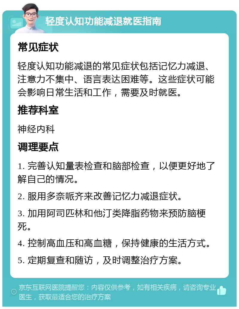 轻度认知功能减退就医指南 常见症状 轻度认知功能减退的常见症状包括记忆力减退、注意力不集中、语言表达困难等。这些症状可能会影响日常生活和工作，需要及时就医。 推荐科室 神经内科 调理要点 1. 完善认知量表检查和脑部检查，以便更好地了解自己的情况。 2. 服用多奈哌齐来改善记忆力减退症状。 3. 加用阿司匹林和他汀类降脂药物来预防脑梗死。 4. 控制高血压和高血糖，保持健康的生活方式。 5. 定期复查和随访，及时调整治疗方案。