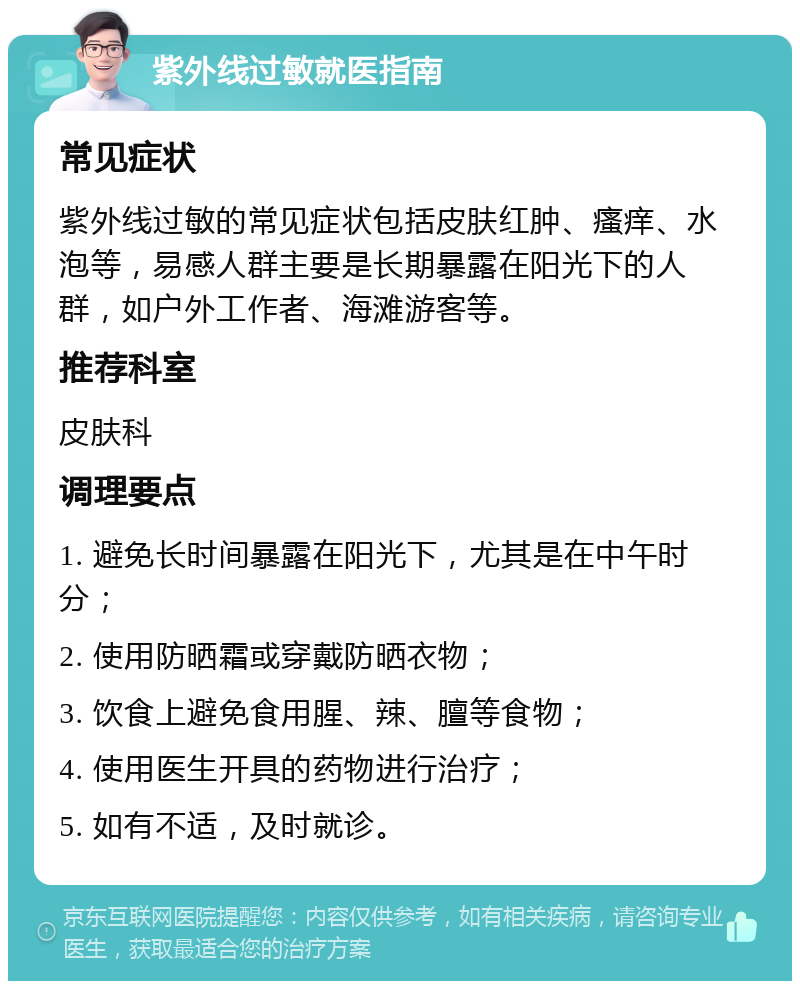 紫外线过敏就医指南 常见症状 紫外线过敏的常见症状包括皮肤红肿、瘙痒、水泡等，易感人群主要是长期暴露在阳光下的人群，如户外工作者、海滩游客等。 推荐科室 皮肤科 调理要点 1. 避免长时间暴露在阳光下，尤其是在中午时分； 2. 使用防晒霜或穿戴防晒衣物； 3. 饮食上避免食用腥、辣、膻等食物； 4. 使用医生开具的药物进行治疗； 5. 如有不适，及时就诊。