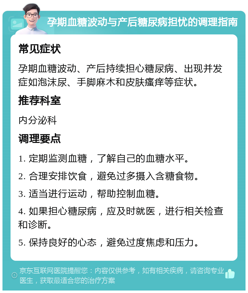 孕期血糖波动与产后糖尿病担忧的调理指南 常见症状 孕期血糖波动、产后持续担心糖尿病、出现并发症如泡沫尿、手脚麻木和皮肤瘙痒等症状。 推荐科室 内分泌科 调理要点 1. 定期监测血糖，了解自己的血糖水平。 2. 合理安排饮食，避免过多摄入含糖食物。 3. 适当进行运动，帮助控制血糖。 4. 如果担心糖尿病，应及时就医，进行相关检查和诊断。 5. 保持良好的心态，避免过度焦虑和压力。