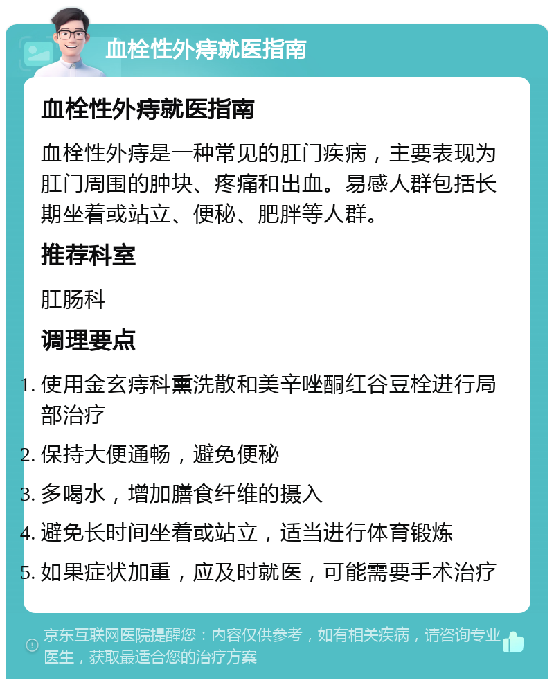 血栓性外痔就医指南 血栓性外痔就医指南 血栓性外痔是一种常见的肛门疾病，主要表现为肛门周围的肿块、疼痛和出血。易感人群包括长期坐着或站立、便秘、肥胖等人群。 推荐科室 肛肠科 调理要点 使用金玄痔科熏洗散和美辛唑酮红谷豆栓进行局部治疗 保持大便通畅，避免便秘 多喝水，增加膳食纤维的摄入 避免长时间坐着或站立，适当进行体育锻炼 如果症状加重，应及时就医，可能需要手术治疗