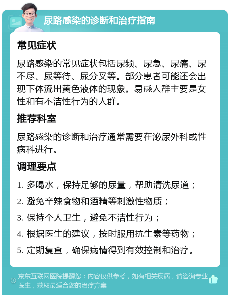 尿路感染的诊断和治疗指南 常见症状 尿路感染的常见症状包括尿频、尿急、尿痛、尿不尽、尿等待、尿分叉等。部分患者可能还会出现下体流出黄色液体的现象。易感人群主要是女性和有不洁性行为的人群。 推荐科室 尿路感染的诊断和治疗通常需要在泌尿外科或性病科进行。 调理要点 1. 多喝水，保持足够的尿量，帮助清洗尿道； 2. 避免辛辣食物和酒精等刺激性物质； 3. 保持个人卫生，避免不洁性行为； 4. 根据医生的建议，按时服用抗生素等药物； 5. 定期复查，确保病情得到有效控制和治疗。