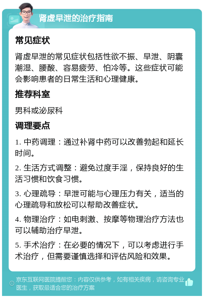 肾虚早泄的治疗指南 常见症状 肾虚早泄的常见症状包括性欲不振、早泄、阴囊潮湿、腰酸、容易疲劳、怕冷等。这些症状可能会影响患者的日常生活和心理健康。 推荐科室 男科或泌尿科 调理要点 1. 中药调理：通过补肾中药可以改善勃起和延长时间。 2. 生活方式调整：避免过度手淫，保持良好的生活习惯和饮食习惯。 3. 心理疏导：早泄可能与心理压力有关，适当的心理疏导和放松可以帮助改善症状。 4. 物理治疗：如电刺激、按摩等物理治疗方法也可以辅助治疗早泄。 5. 手术治疗：在必要的情况下，可以考虑进行手术治疗，但需要谨慎选择和评估风险和效果。