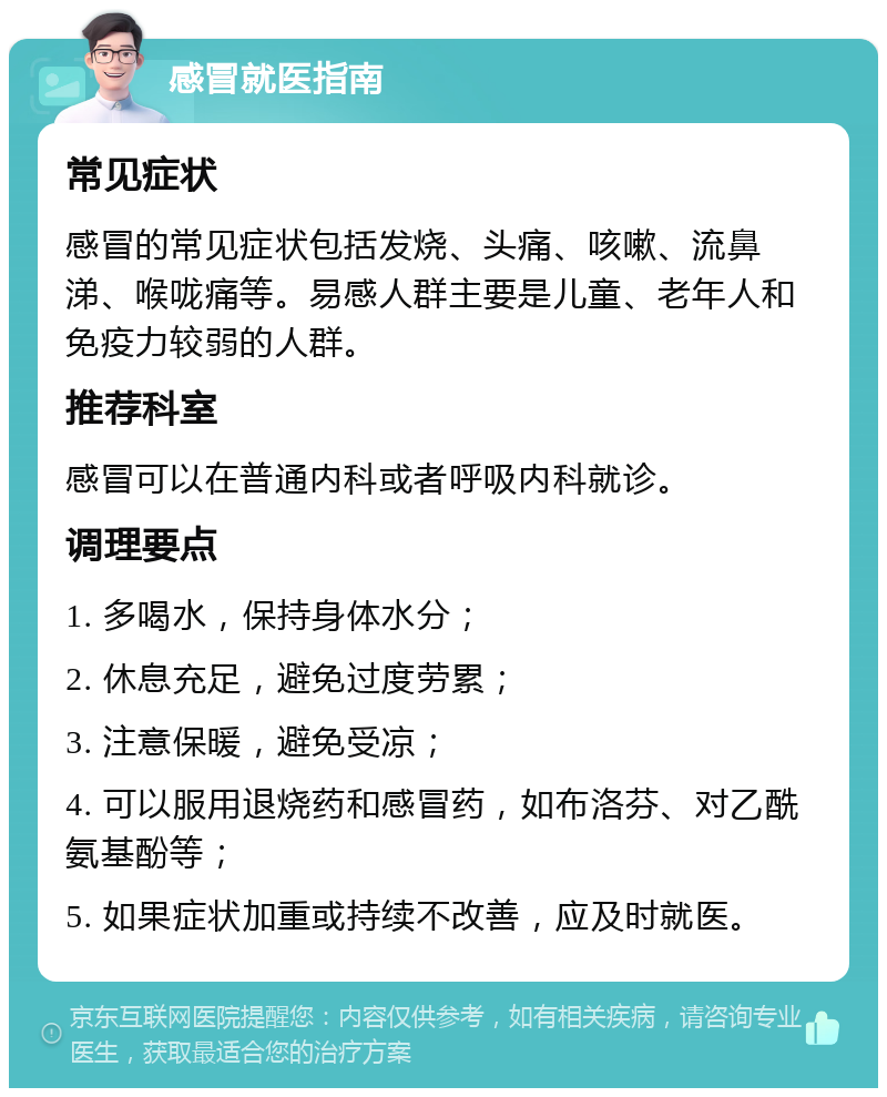 感冒就医指南 常见症状 感冒的常见症状包括发烧、头痛、咳嗽、流鼻涕、喉咙痛等。易感人群主要是儿童、老年人和免疫力较弱的人群。 推荐科室 感冒可以在普通内科或者呼吸内科就诊。 调理要点 1. 多喝水，保持身体水分； 2. 休息充足，避免过度劳累； 3. 注意保暖，避免受凉； 4. 可以服用退烧药和感冒药，如布洛芬、对乙酰氨基酚等； 5. 如果症状加重或持续不改善，应及时就医。