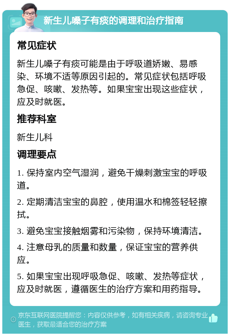 新生儿嗓子有痰的调理和治疗指南 常见症状 新生儿嗓子有痰可能是由于呼吸道娇嫩、易感染、环境不适等原因引起的。常见症状包括呼吸急促、咳嗽、发热等。如果宝宝出现这些症状，应及时就医。 推荐科室 新生儿科 调理要点 1. 保持室内空气湿润，避免干燥刺激宝宝的呼吸道。 2. 定期清洁宝宝的鼻腔，使用温水和棉签轻轻擦拭。 3. 避免宝宝接触烟雾和污染物，保持环境清洁。 4. 注意母乳的质量和数量，保证宝宝的营养供应。 5. 如果宝宝出现呼吸急促、咳嗽、发热等症状，应及时就医，遵循医生的治疗方案和用药指导。