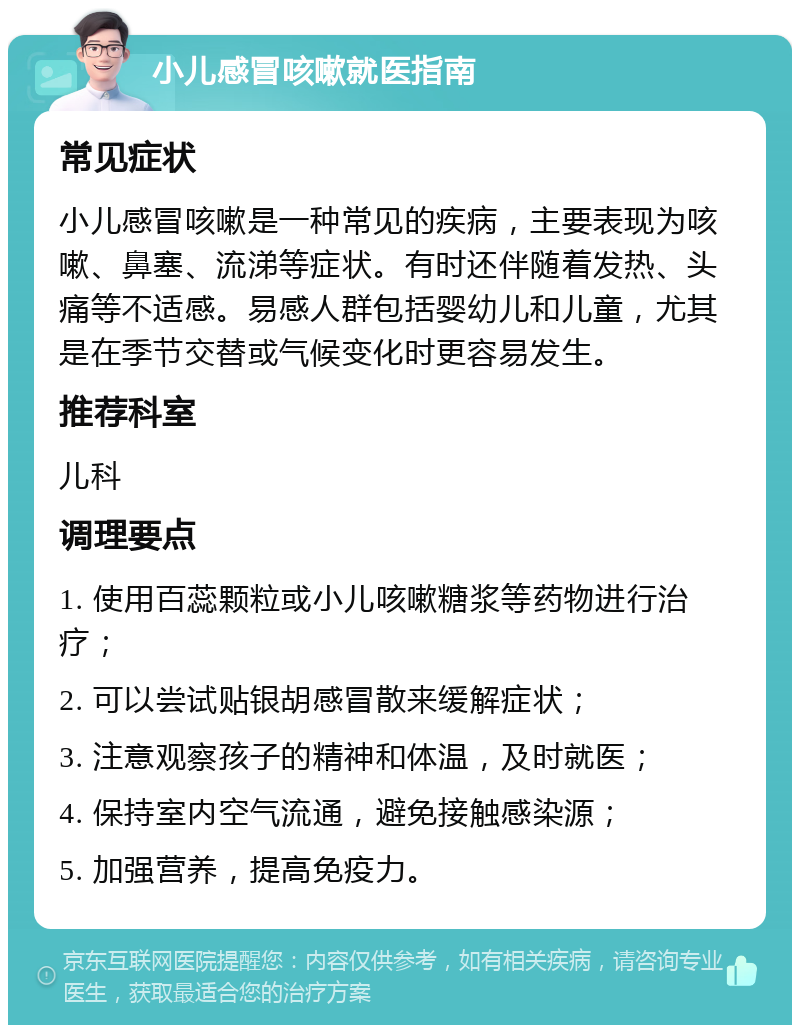 小儿感冒咳嗽就医指南 常见症状 小儿感冒咳嗽是一种常见的疾病，主要表现为咳嗽、鼻塞、流涕等症状。有时还伴随着发热、头痛等不适感。易感人群包括婴幼儿和儿童，尤其是在季节交替或气候变化时更容易发生。 推荐科室 儿科 调理要点 1. 使用百蕊颗粒或小儿咳嗽糖浆等药物进行治疗； 2. 可以尝试贴银胡感冒散来缓解症状； 3. 注意观察孩子的精神和体温，及时就医； 4. 保持室内空气流通，避免接触感染源； 5. 加强营养，提高免疫力。