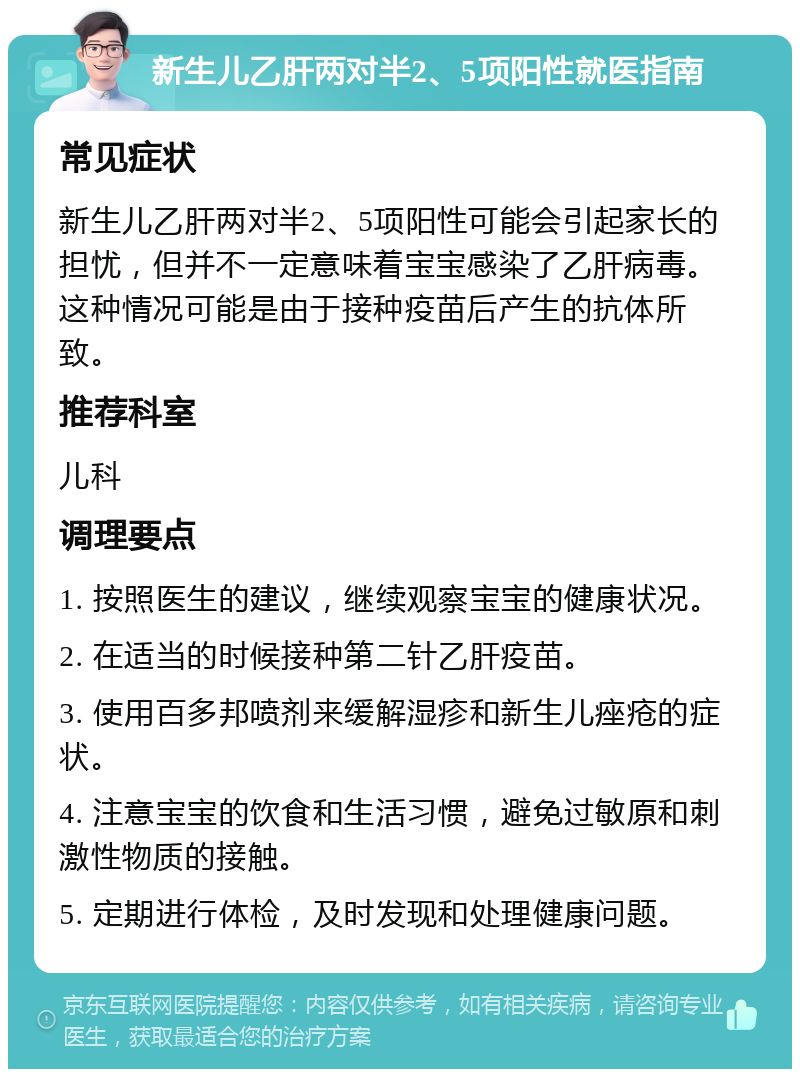 新生儿乙肝两对半2、5项阳性就医指南 常见症状 新生儿乙肝两对半2、5项阳性可能会引起家长的担忧，但并不一定意味着宝宝感染了乙肝病毒。这种情况可能是由于接种疫苗后产生的抗体所致。 推荐科室 儿科 调理要点 1. 按照医生的建议，继续观察宝宝的健康状况。 2. 在适当的时候接种第二针乙肝疫苗。 3. 使用百多邦喷剂来缓解湿疹和新生儿痤疮的症状。 4. 注意宝宝的饮食和生活习惯，避免过敏原和刺激性物质的接触。 5. 定期进行体检，及时发现和处理健康问题。