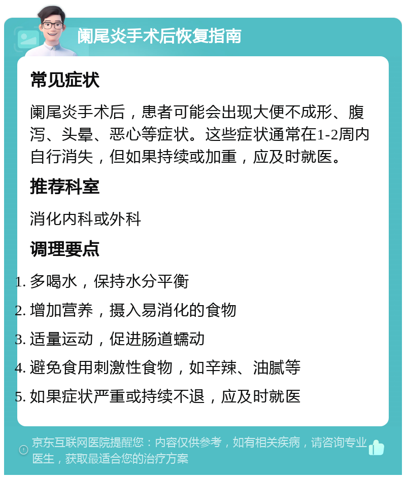 阑尾炎手术后恢复指南 常见症状 阑尾炎手术后，患者可能会出现大便不成形、腹泻、头晕、恶心等症状。这些症状通常在1-2周内自行消失，但如果持续或加重，应及时就医。 推荐科室 消化内科或外科 调理要点 多喝水，保持水分平衡 增加营养，摄入易消化的食物 适量运动，促进肠道蠕动 避免食用刺激性食物，如辛辣、油腻等 如果症状严重或持续不退，应及时就医