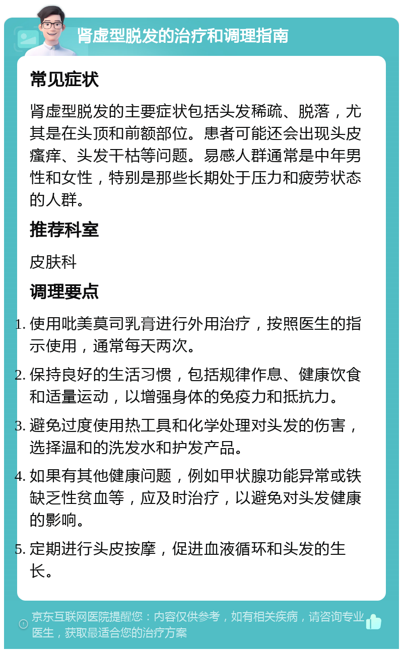 肾虚型脱发的治疗和调理指南 常见症状 肾虚型脱发的主要症状包括头发稀疏、脱落，尤其是在头顶和前额部位。患者可能还会出现头皮瘙痒、头发干枯等问题。易感人群通常是中年男性和女性，特别是那些长期处于压力和疲劳状态的人群。 推荐科室 皮肤科 调理要点 使用吡美莫司乳膏进行外用治疗，按照医生的指示使用，通常每天两次。 保持良好的生活习惯，包括规律作息、健康饮食和适量运动，以增强身体的免疫力和抵抗力。 避免过度使用热工具和化学处理对头发的伤害，选择温和的洗发水和护发产品。 如果有其他健康问题，例如甲状腺功能异常或铁缺乏性贫血等，应及时治疗，以避免对头发健康的影响。 定期进行头皮按摩，促进血液循环和头发的生长。