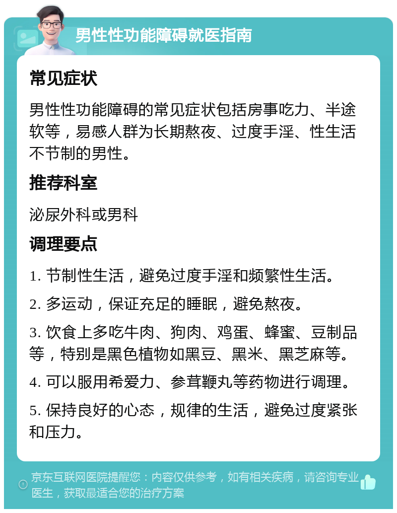 男性性功能障碍就医指南 常见症状 男性性功能障碍的常见症状包括房事吃力、半途软等，易感人群为长期熬夜、过度手淫、性生活不节制的男性。 推荐科室 泌尿外科或男科 调理要点 1. 节制性生活，避免过度手淫和频繁性生活。 2. 多运动，保证充足的睡眠，避免熬夜。 3. 饮食上多吃牛肉、狗肉、鸡蛋、蜂蜜、豆制品等，特别是黑色植物如黑豆、黑米、黑芝麻等。 4. 可以服用希爱力、参茸鞭丸等药物进行调理。 5. 保持良好的心态，规律的生活，避免过度紧张和压力。