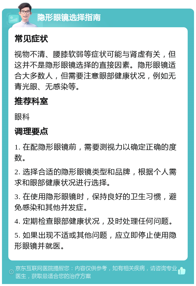 隐形眼镜选择指南 常见症状 视物不清、腰膝软弱等症状可能与肾虚有关，但这并不是隐形眼镜选择的直接因素。隐形眼镜适合大多数人，但需要注意眼部健康状况，例如无青光眼、无感染等。 推荐科室 眼科 调理要点 1. 在配隐形眼镜前，需要测视力以确定正确的度数。 2. 选择合适的隐形眼镜类型和品牌，根据个人需求和眼部健康状况进行选择。 3. 在使用隐形眼镜时，保持良好的卫生习惯，避免感染和其他并发症。 4. 定期检查眼部健康状况，及时处理任何问题。 5. 如果出现不适或其他问题，应立即停止使用隐形眼镜并就医。