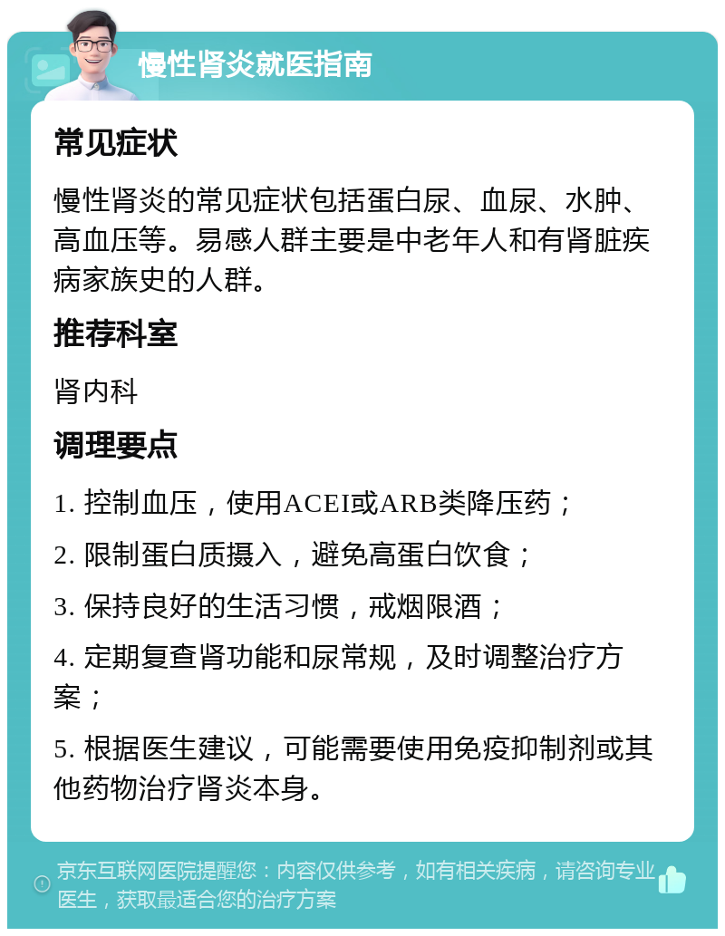 慢性肾炎就医指南 常见症状 慢性肾炎的常见症状包括蛋白尿、血尿、水肿、高血压等。易感人群主要是中老年人和有肾脏疾病家族史的人群。 推荐科室 肾内科 调理要点 1. 控制血压，使用ACEI或ARB类降压药； 2. 限制蛋白质摄入，避免高蛋白饮食； 3. 保持良好的生活习惯，戒烟限酒； 4. 定期复查肾功能和尿常规，及时调整治疗方案； 5. 根据医生建议，可能需要使用免疫抑制剂或其他药物治疗肾炎本身。